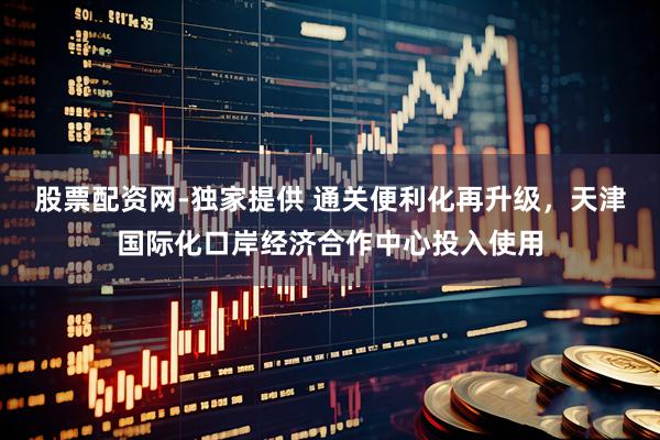 股票配资网-独家提供 通关便利化再升级，天津国际化口岸经济合作中心投入使用