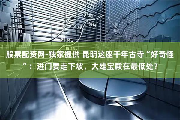 股票配资网-独家提供 昆明这座千年古寺“好奇怪”：进门要走下坡，大雄宝殿在最低处？