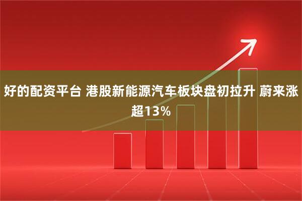 好的配资平台 港股新能源汽车板块盘初拉升 蔚来涨超13%