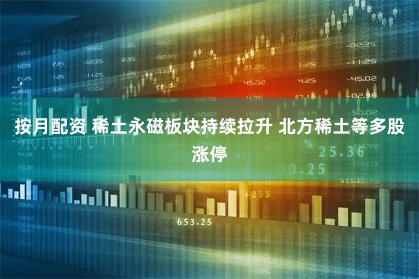 按月配资 稀土永磁板块持续拉升 北方稀土等多股涨停