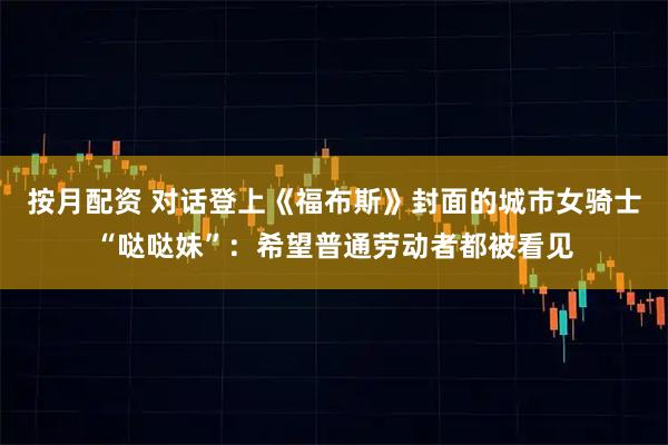 按月配资 对话登上《福布斯》封面的城市女骑士“哒哒妹”：希望普通劳动者都被看见
