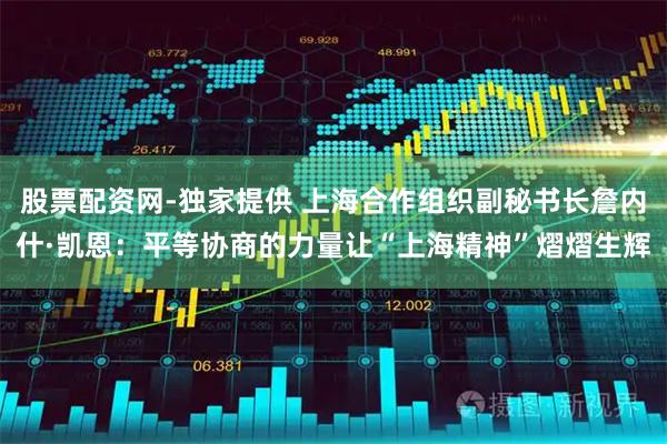 股票配资网-独家提供 上海合作组织副秘书长詹内什·凯恩：平等协商的力量让“上海精神”熠熠生辉