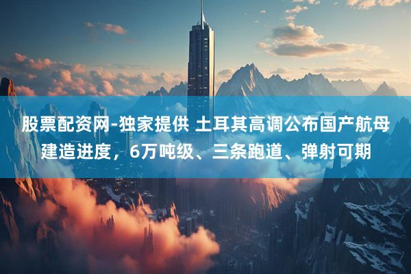 股票配资网-独家提供 土耳其高调公布国产航母建造进度，6万吨级、三条跑道、弹射可期