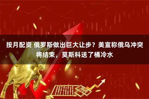 按月配资 俄罗斯做出巨大让步？美宣称俄乌冲突将结束，莫斯科送了桶冷水