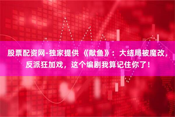 股票配资网-独家提供 《献鱼》：大结局被魔改，反派狂加戏，这个编剧我算记住你了！