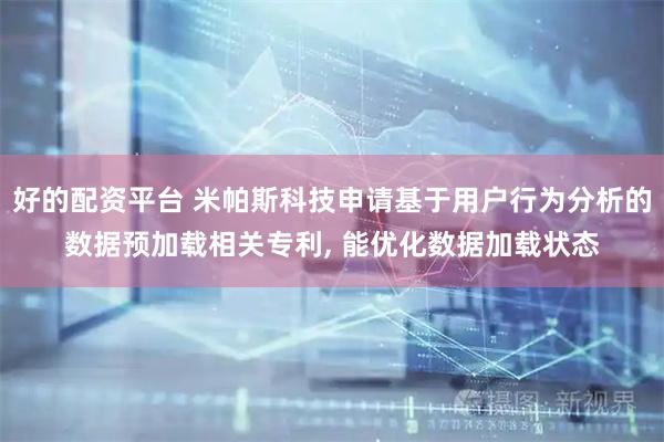 好的配资平台 米帕斯科技申请基于用户行为分析的数据预加载相关专利, 能优化数据加载状态
