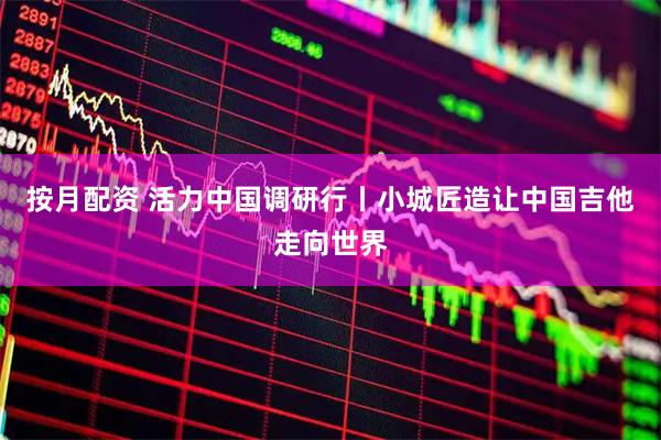 按月配资 活力中国调研行丨小城匠造让中国吉他走向世界