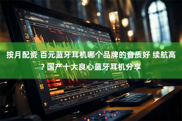 按月配资 百元蓝牙耳机哪个品牌的音质好 续航高? 国产十大良心蓝牙耳机分享