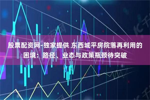 股票配资网-独家提供 东西城平房院落再利用的困境：路径、业态与政策瓶颈待突破