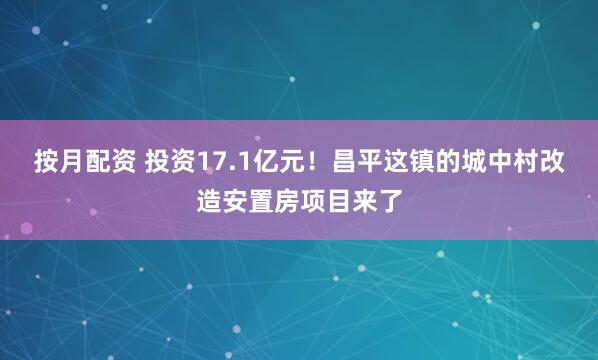 按月配资 投资17.1亿元！昌平这镇的城中村改造安置房项目来了