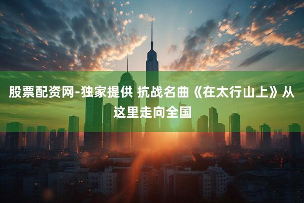 股票配资网-独家提供 抗战名曲《在太行山上》从这里走向全国