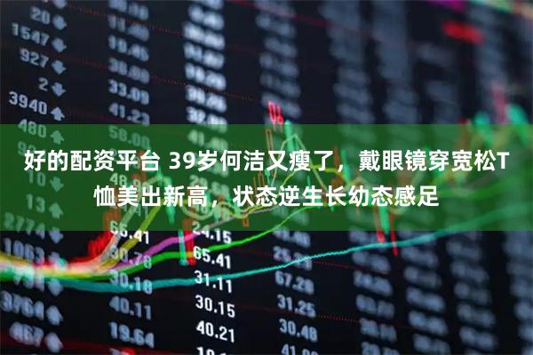 好的配资平台 39岁何洁又瘦了，戴眼镜穿宽松T恤美出新高，状态逆生长幼态感足