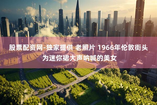 股票配资网-独家提供 老照片 1966年伦敦街头 为迷你裙大声呐喊的美女