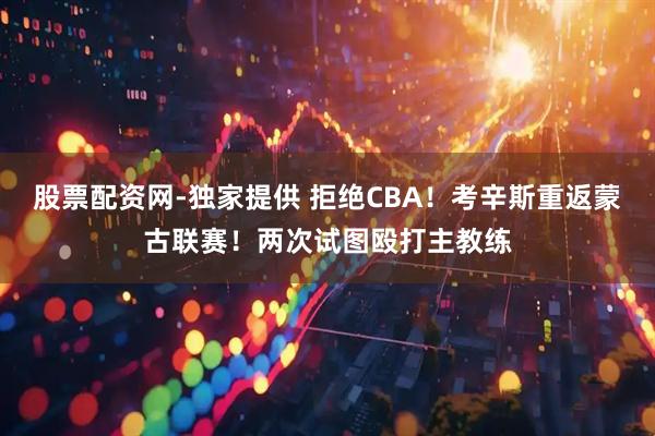 股票配资网-独家提供 拒绝CBA！考辛斯重返蒙古联赛！两次试图殴打主教练