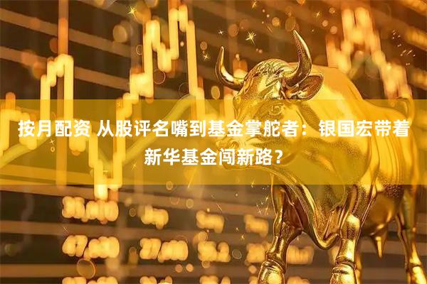 按月配资 从股评名嘴到基金掌舵者：银国宏带着新华基金闯新路？