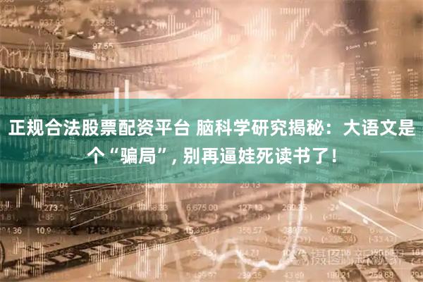 正规合法股票配资平台 脑科学研究揭秘：大语文是个“骗局”, 别再逼娃死读书了！