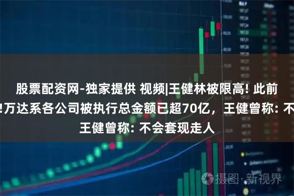 股票配资网-独家提供 视频|王健林被限高! 此前已消瘦不少!万达系各公司被执行总金额已超70亿，王健曾称: 不会套现走人