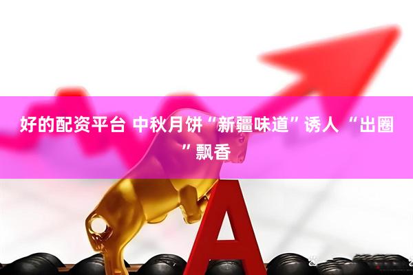 好的配资平台 中秋月饼“新疆味道”诱人 “出圈”飘香