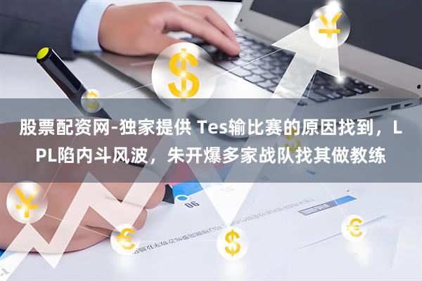 股票配资网-独家提供 Tes输比赛的原因找到，LPL陷内斗风波，朱开爆多家战队找其做教练