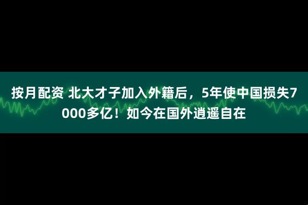 按月配资 北大才子加入外籍后,5年使中国损失7000多亿!如今在国外逍遥自在