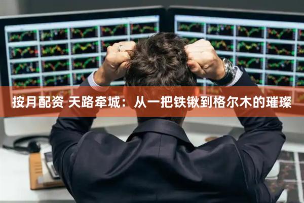 按月配资 天路牵城：从一把铁锹到格尔木的璀璨