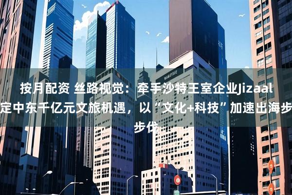 按月配资 丝路视觉：牵手沙特王室企业Jizaal锚定中东千亿元文旅机遇，以“文化+科技”加速出海步伐