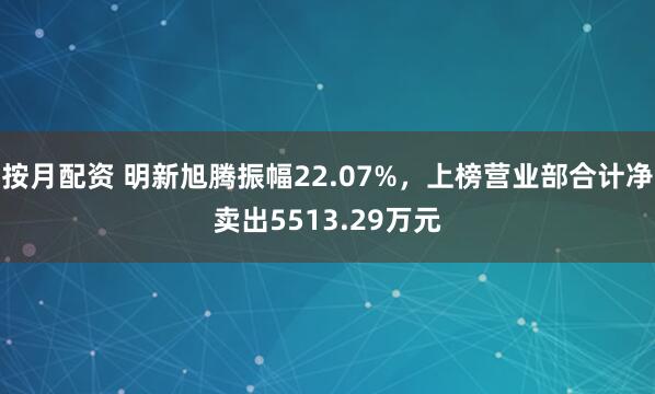 按月配资 明新旭腾振幅22.07%，上榜营业部合计净卖出5513.29万元
