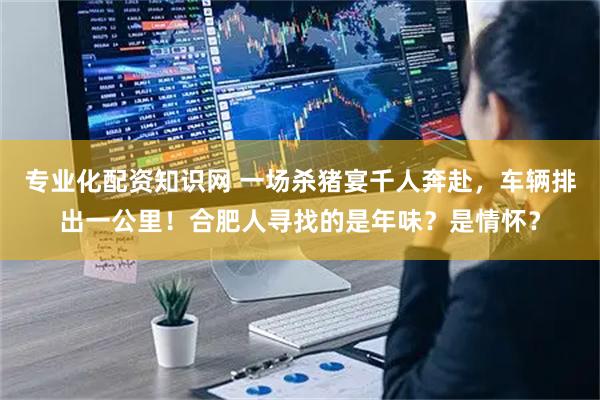 专业化配资知识网 一场杀猪宴千人奔赴，车辆排出一公里！合肥人寻找的是年味？是情怀？