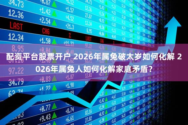 配资平台股票开户 2026年属兔破太岁如何化解 2026年属兔人如何化解家庭矛盾？
