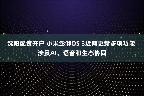 沈阳配资开户 小米澎湃OS 3近期更新多项功能 涉及AI、语音和生态协同