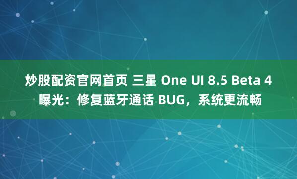 炒股配资官网首页 三星 One UI 8.5 Beta 4 曝光：修复蓝牙通话 BUG，系统更流畅