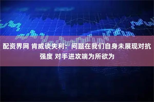配资界网 肯威谈失利：问题在我们自身未展现对抗强度 对手进攻端为所欲为