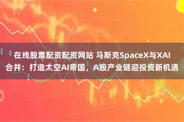 在线股票配资配资网站 马斯克SpaceX与XAI合并：打造太空AI帝国，A股产业链迎投资新机遇