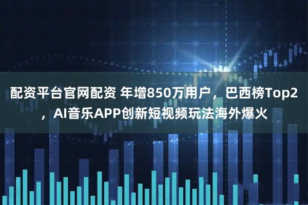 配资平台官网配资 年增850万用户，巴西榜Top2，AI音乐APP创新短视频玩法海外爆火