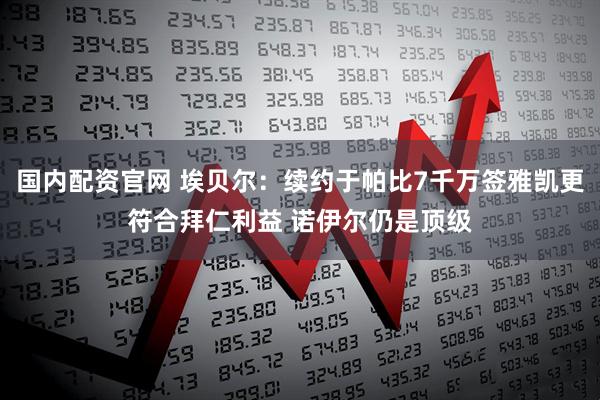 国内配资官网 埃贝尔：续约于帕比7千万签雅凯更符合拜仁利益 诺伊尔仍是顶级