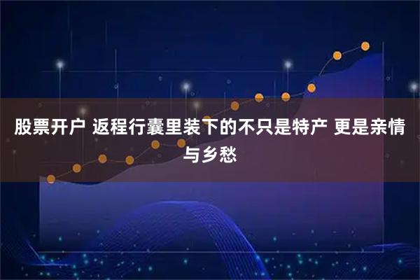股票开户 返程行囊里装下的不只是特产 更是亲情与乡愁