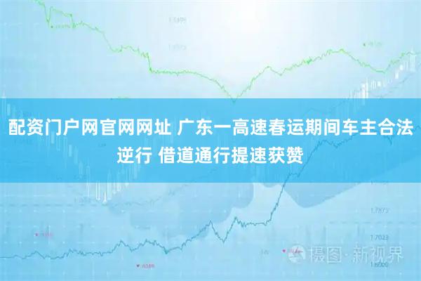 配资门户网官网网址 广东一高速春运期间车主合法逆行 借道通行提速获赞