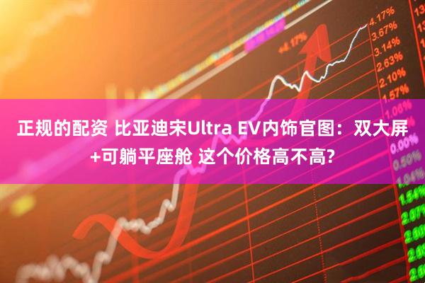 正规的配资 比亚迪宋Ultra EV内饰官图：双大屏+可躺平座舱 这个价格高不高?