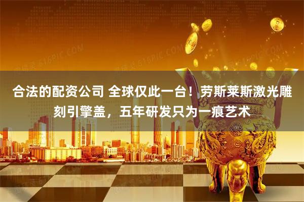 合法的配资公司 全球仅此一台！劳斯莱斯激光雕刻引擎盖，五年研发只为一痕艺术