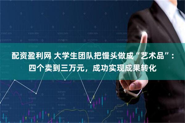 配资盈利网 大学生团队把馒头做成“艺术品”：四个卖到三万元，成功实现成果转化