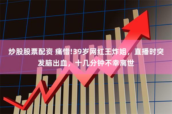 炒股股票配资 痛惜!39岁网红王炸姐，直播时突发脑出血，十几分钟不幸离世