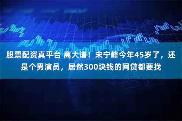 股票配资真平台 离大谱！宋宁峰今年45岁了，还是个男演员，居然300块钱的网贷都要找