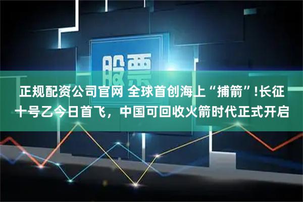 正规配资公司官网 全球首创海上“捕箭”!长征十号乙今日首飞，中国可回收火箭时代正式开启