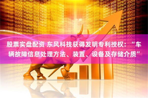 股票实盘配资 东风科技获得发明专利授权：“车辆故障信息处理方法、装置、设备及存储介质”