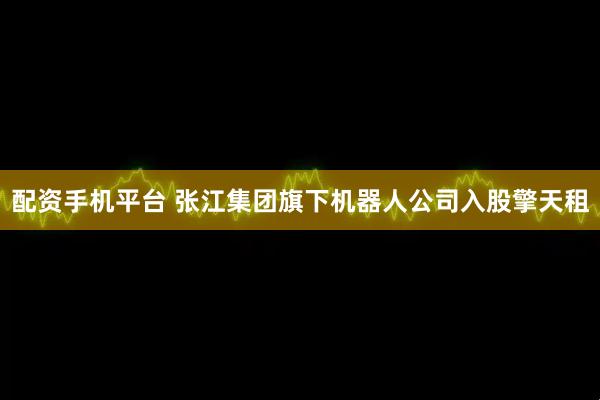 配资手机平台 张江集团旗下机器人公司入股擎天租
