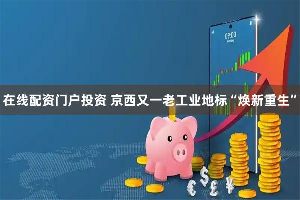 在线配资门户投资 京西又一老工业地标“焕新重生”