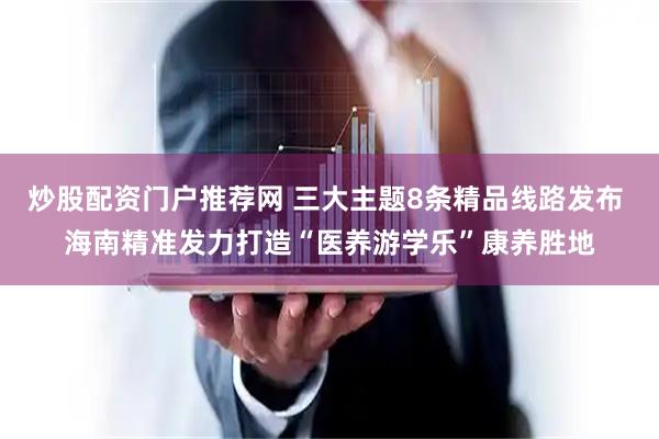 炒股配资门户推荐网 三大主题8条精品线路发布 海南精准发力打造“医养游学乐”康养胜地