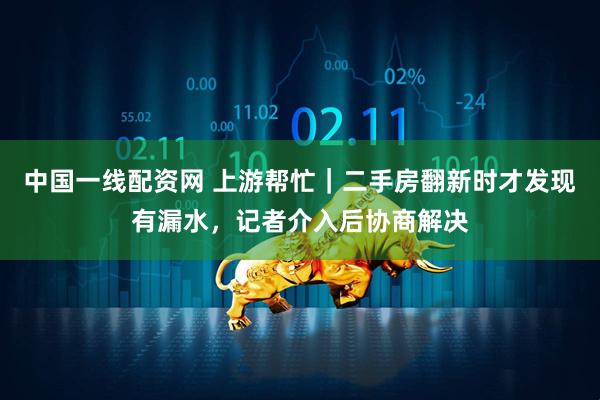 中国一线配资网 上游帮忙｜二手房翻新时才发现有漏水，记者介入后协商解决