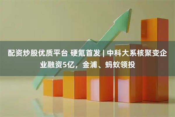 配资炒股优质平台 硬氪首发 | 中科大系核聚变企业融资5亿，金浦、蚂蚁领投