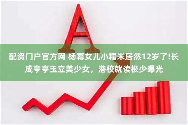 配资门户官方网 杨幂女儿小糯米居然12岁了!长成亭亭玉立美少女，港校就读极少曝光